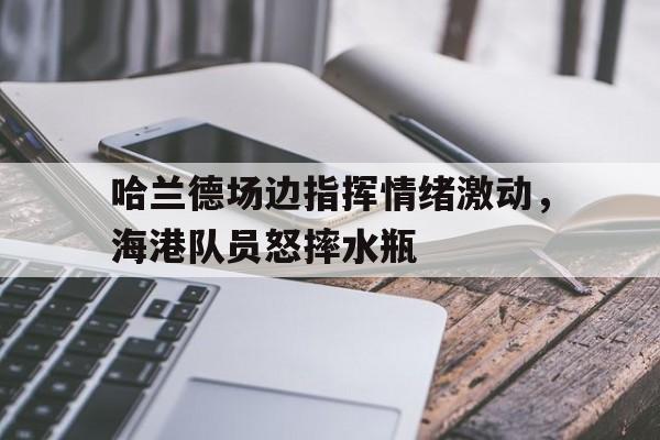 半岛体育官网-哈兰德场边指挥情绪激动，海港队员怒摔水瓶哈兰德精彩视频-半岛体育官网