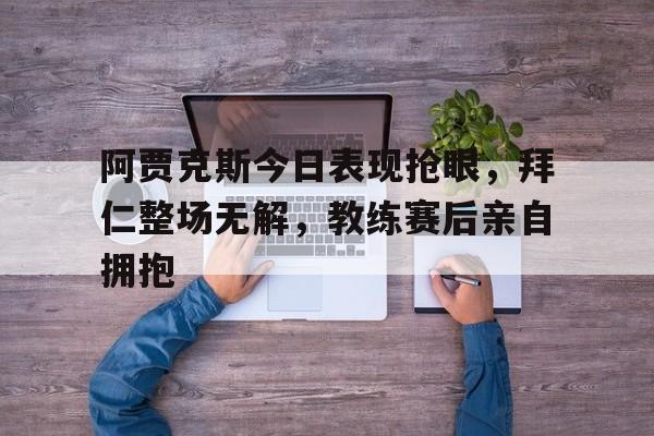 半岛体育官网-阿贾克斯今日表现抢眼，拜仁整场无解，教练赛后亲自拥抱阿贾克斯比赛视频-半岛体育官网