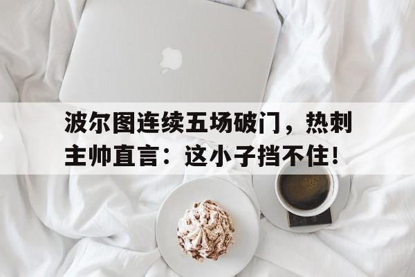 半岛体育APP-波尔图连续五场破门，热刺主帅直言：这小子挡不住！-半岛体育APP