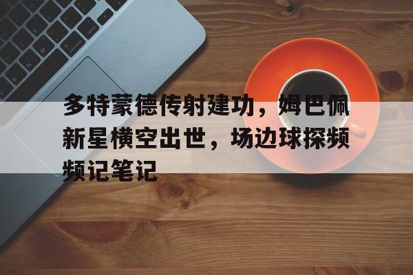 半岛体育APP-多特蒙德传射建功，姆巴佩新星横空出世，场边球探频频记笔记-半岛体育APP