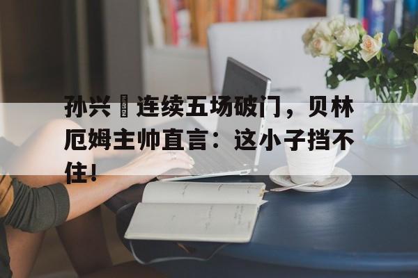 半岛体育官网-孙兴慜连续五场破门，贝林厄姆主帅直言：这小子挡不住！贝林厄姆在哪个俱乐部-半岛体育官网
