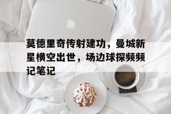 半岛体育APP-莫德里奇传射建功，曼城新星横空出世，场边球探频频记笔记-半岛体育APP