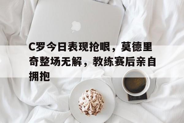半岛体育官方网站-C罗今日表现抢眼，莫德里奇整场无解，教练赛后亲自拥抱-半岛体育官方网站