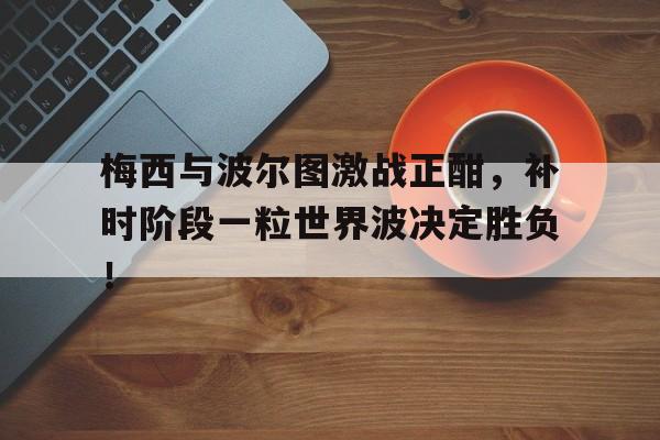 半岛体育官方网站-梅西与波尔图激战正酣，补时阶段一粒世界波决定胜负！-半岛体育官方网站